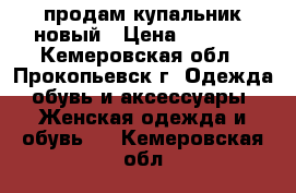 продам купальник новый › Цена ­ 1 500 - Кемеровская обл., Прокопьевск г. Одежда, обувь и аксессуары » Женская одежда и обувь   . Кемеровская обл.